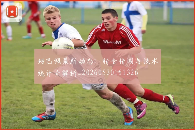 姆巴佩最新动态：转会传闻与技术统计全解析_20260530151326