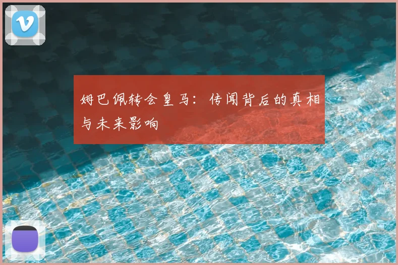 姆巴佩转会皇马：传闻背后的真相与未来影响