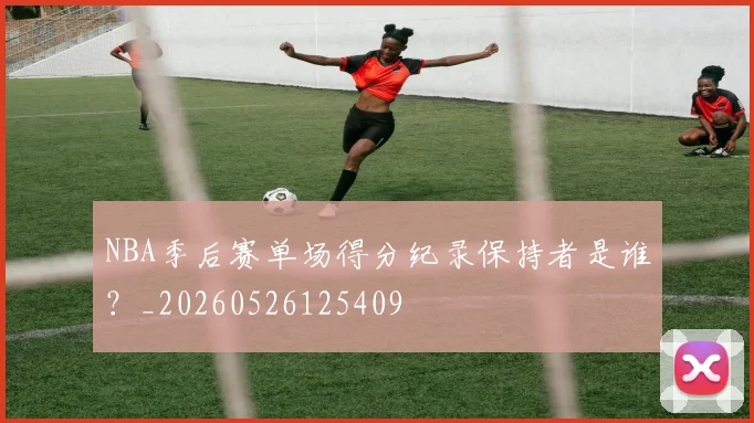 NBA季后赛单场得分纪录保持者是谁？_20260526125409