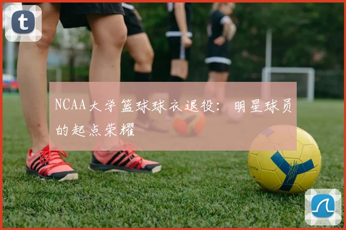NCAA大学篮球球衣退役:明星球员的起点荣耀