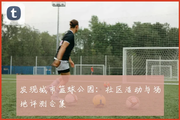 发现城市篮球公园：社区活动与场地评测合集