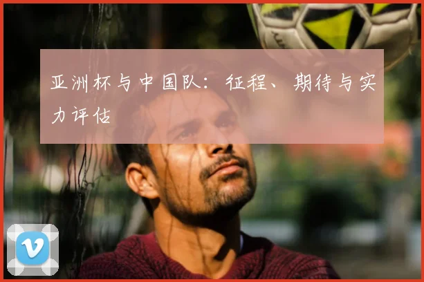 亚洲杯与中国队：征程、期待与实力评估