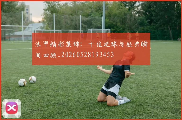 法甲精彩集锦:十佳进球与经典瞬间回顾_20260528193453