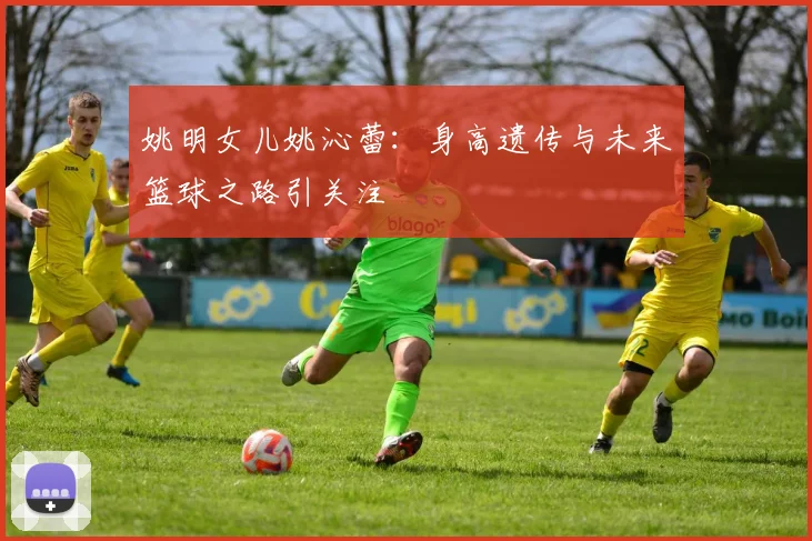 姚明女儿姚沁蕾：身高遗传与未来篮球之路引关注