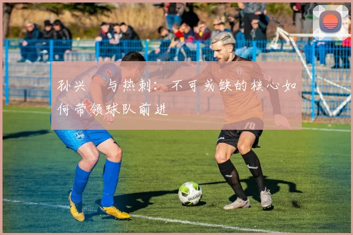 孙兴慜与热刺：不可或缺的核心如何带领球队前进