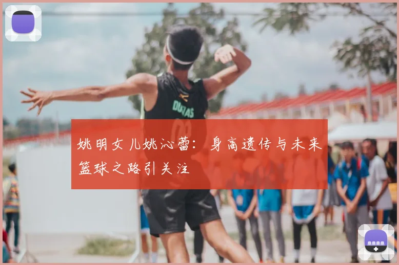 姚明女儿姚沁蕾：身高遗传与未来篮球之路引关注