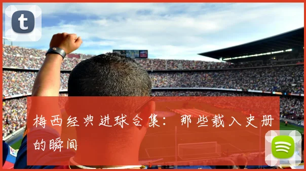 梅西经典进球合集：那些载入史册的瞬间