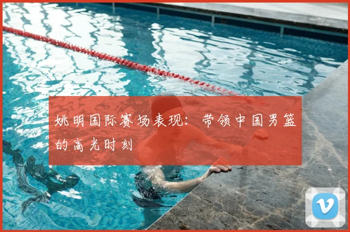 姚明国际赛场表现：带领中国男篮的高光时刻