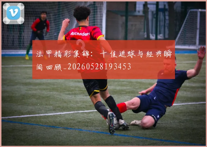法甲精彩集锦：十佳进球与经典瞬间回顾_20260528193453
