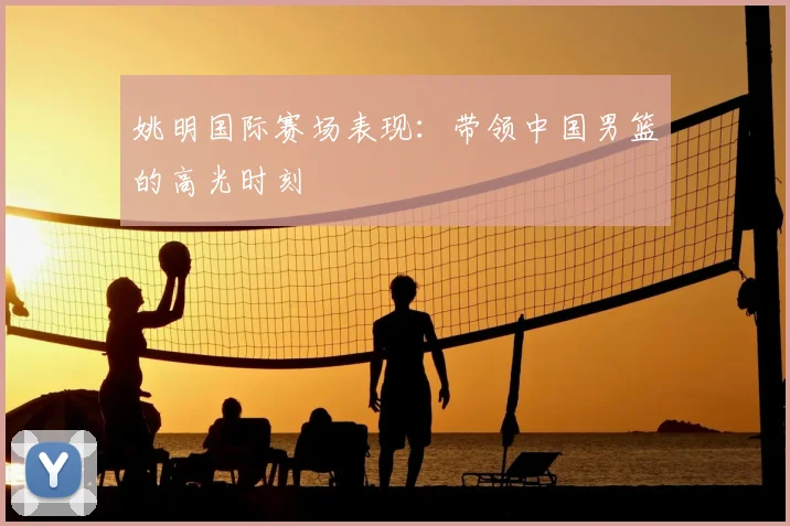 姚明国际赛场表现：带领中国男篮的高光时刻