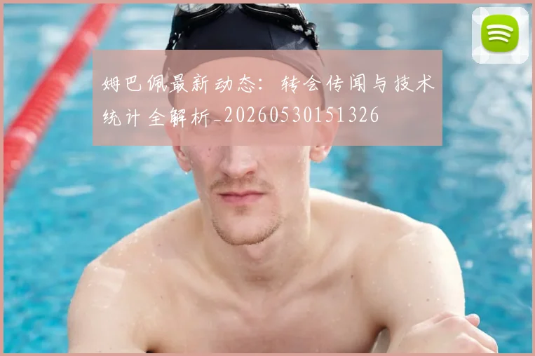 姆巴佩最新动态：转会传闻与技术统计全解析_20260530151326