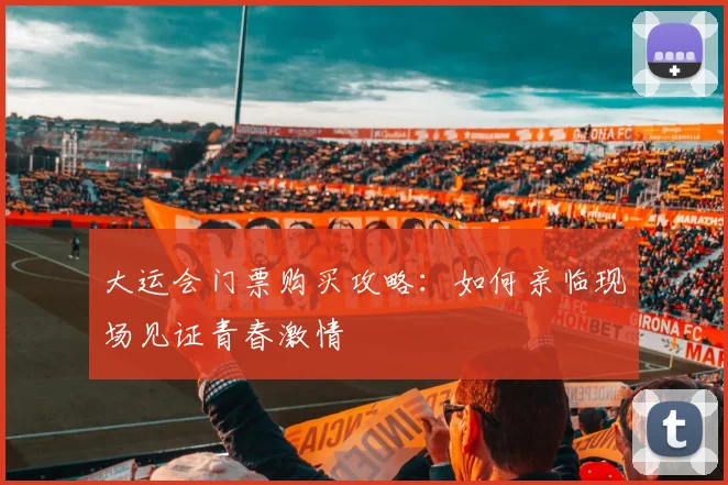 大运会门票购买攻略：如何亲临现场见证青春激情