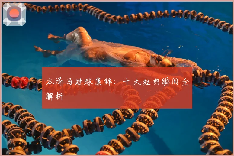 本泽马进球集锦：十大经典瞬间全解析