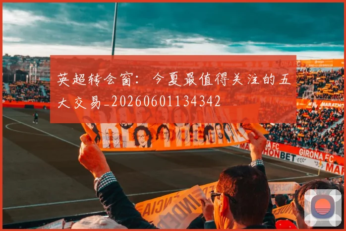 英超转会窗：今夏最值得关注的五大交易_20260601134342