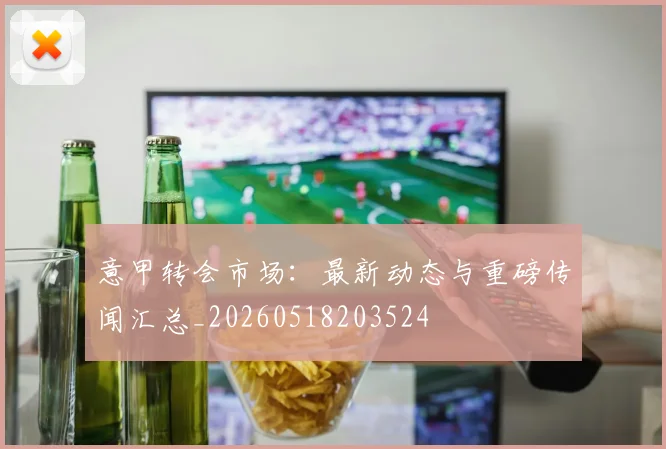 意甲转会市场：最新动态与重磅传闻汇总_20260518203524