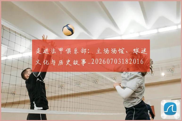 走进法甲俱乐部：主场场馆、球迷文化与历史故事_20260703182016