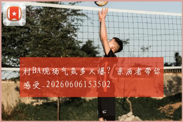 村BA现场气氛多火爆？亲历者带你感受_20260606153502