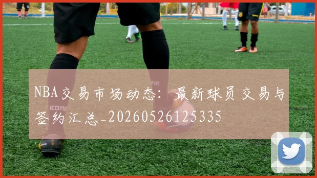 NBA交易市场动态：最新球员交易与签约汇总_20260526125335