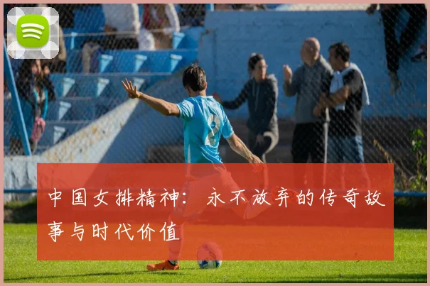 中国女排精神：永不放弃的传奇故事与时代价值