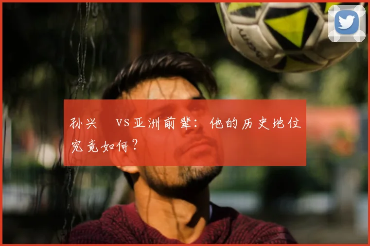 孙兴慜vs亚洲前辈：他的历史地位究竟如何？