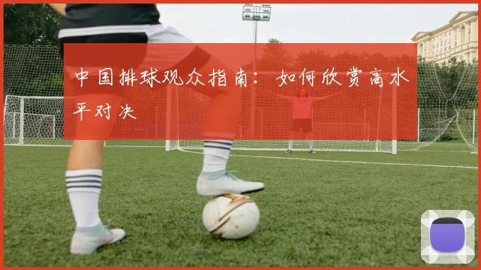 中国排球观众指南：如何欣赏高水平对决