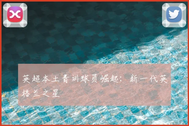 英超本土青训球员崛起：新一代英格兰之星